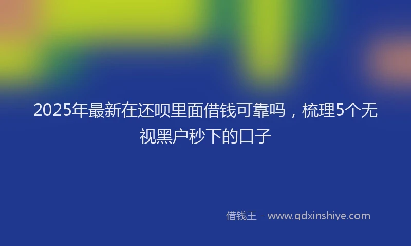 2025年最新在还呗里面借钱可靠吗，梳理5个无视黑户秒下的口子