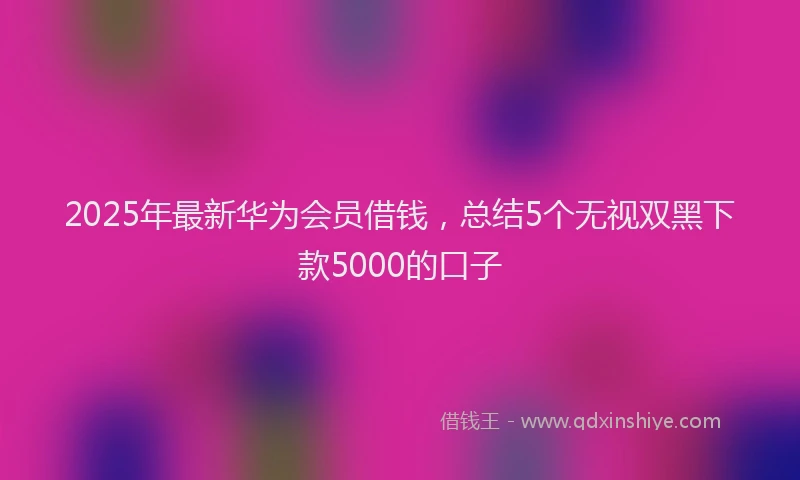 2025年最新华为会员借钱，总结5个无视双黑下款5000的口子