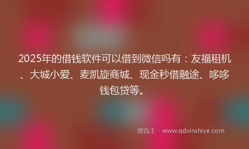 2025年的借钱软件可以借到微信吗有：友福租机、大城小爱、麦凯旋商城、现金秒借融途、哆哆钱包贷等。