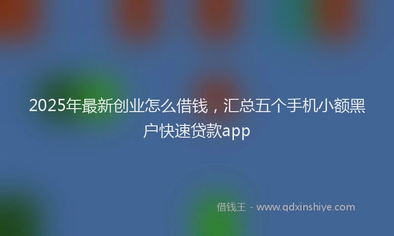 2025年最新创业怎么借钱，汇总五个手机小额黑户快速贷款app