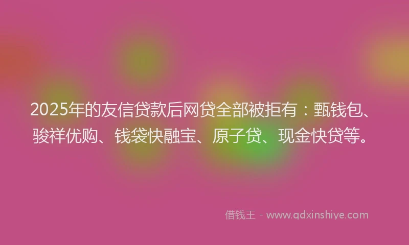 2025年的友信贷款后网贷全部被拒有：甄钱包、骏祥优购、钱袋快融宝、原子贷、现金快贷等。
