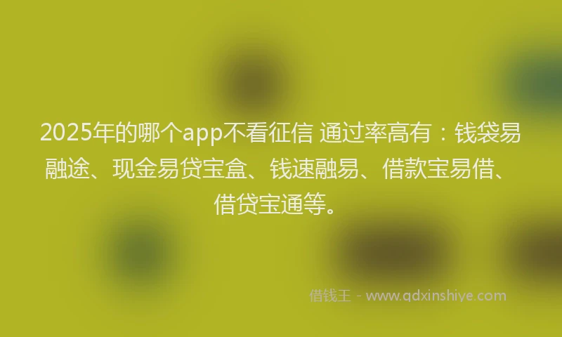 2025年的哪个app不看征信 通过率高有：钱袋易融途、现金易贷宝盒、钱速融易、借款宝易借、借贷宝通等。