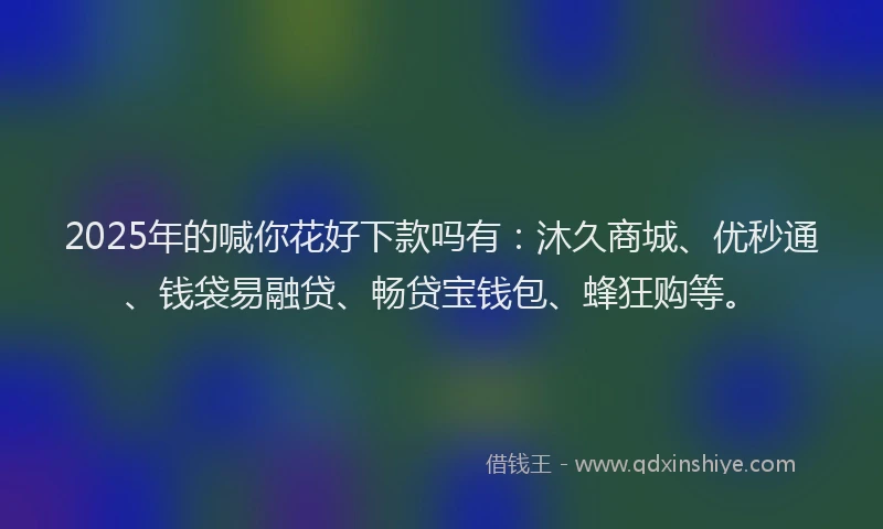 2025年的喊你花好下款吗有：沐久商城、优秒通、钱袋易融贷、畅贷宝钱包、蜂狂购等。