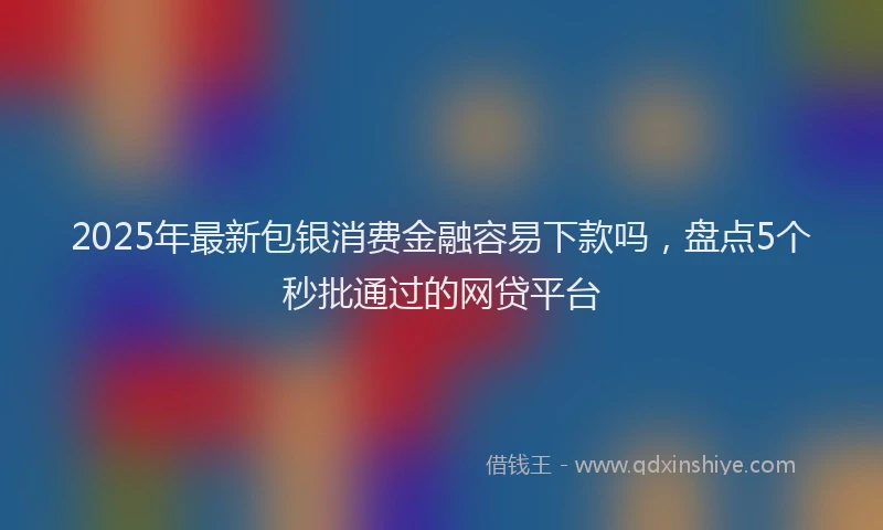 2025年最新包银消费金融容易下款吗，盘点5个秒批通过的网贷平台
