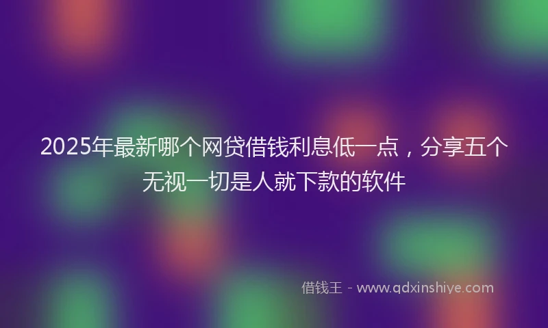 2025年最新哪个网贷借钱利息低一点，分享五个无视一切是人就下款的软件