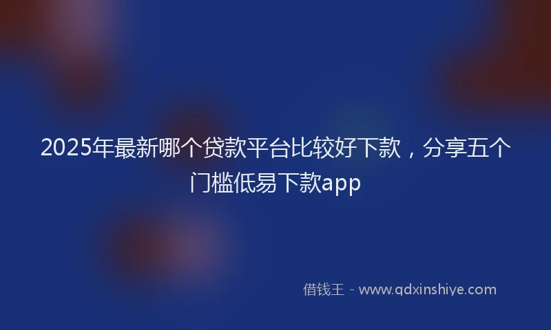 2025年最新哪个贷款平台比较好下款，分享五个门槛低易下款app