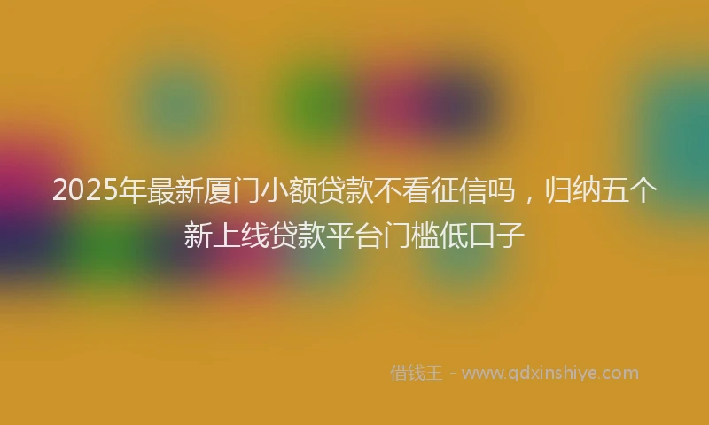 2025年最新厦门小额贷款不看征信吗，归纳五个新上线贷款平台门槛低口子