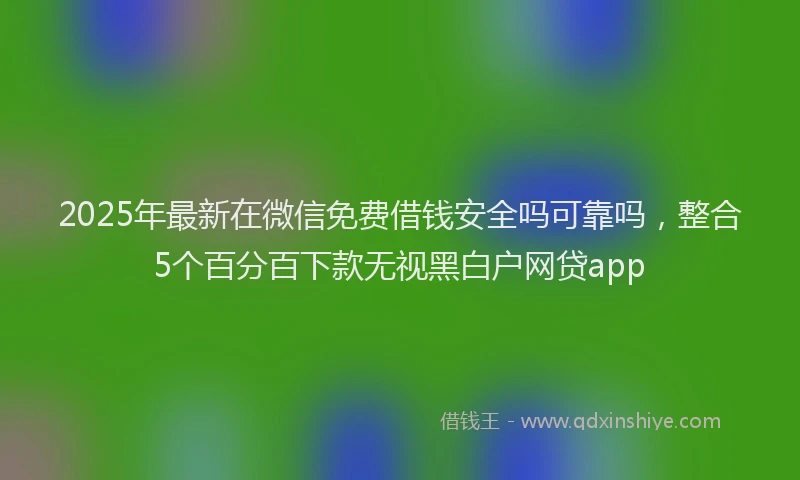 2025年最新在微信免费借钱安全吗可靠吗，整合5个百分百下款无视黑白户网贷app