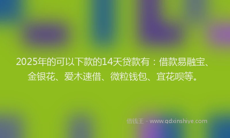 2025年的可以下款的14天贷款有：借款易融宝、金银花、爱木速借、微粒钱包、宜花呗等。