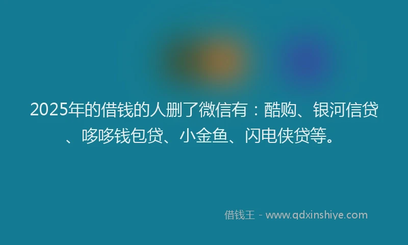 2025年的借钱的人删了微信有：酷购、银河信贷、哆哆钱包贷、小金鱼、闪电侠贷等。