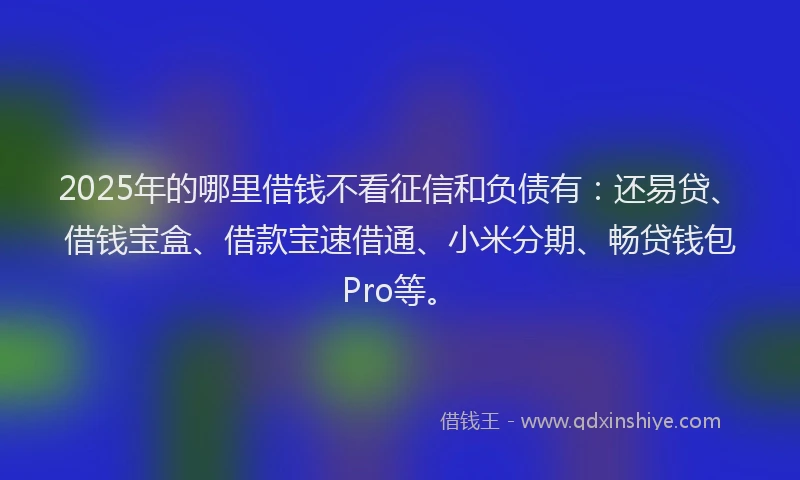 2025年的哪里借钱不看征信和负债有：还易贷、借钱宝盒、借款宝速借通、小米分期、畅贷钱包Pro等。