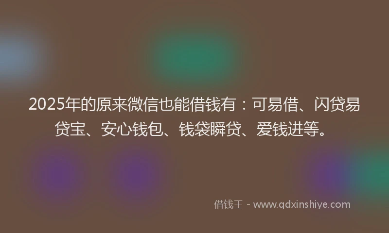2025年的原来微信也能借钱有：可易借、闪贷易贷宝、安心钱包、钱袋瞬贷、爱钱进等。