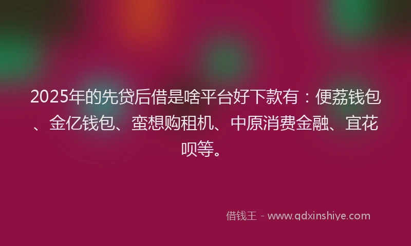 2025年的先贷后借是啥平台好下款有：便荔钱包、金亿钱包、蛮想购租机、中原消费金融、宜花呗等。