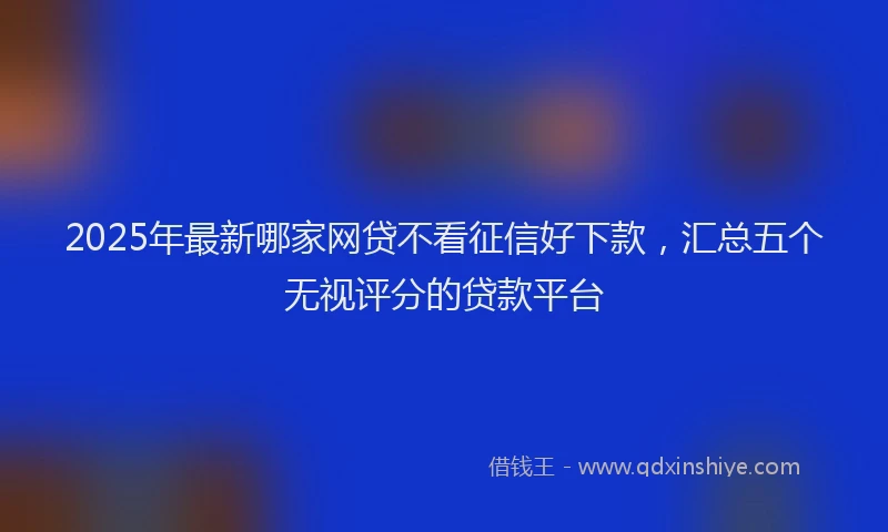 2025年最新哪家网贷不看征信好下款，汇总五个无视评分的贷款平台