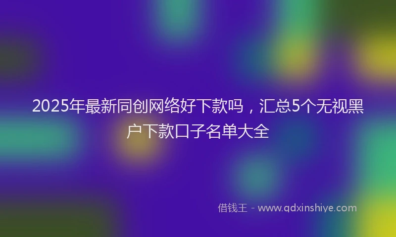 2025年最新同创网络好下款吗，汇总5个无视黑户下款口子名单大全