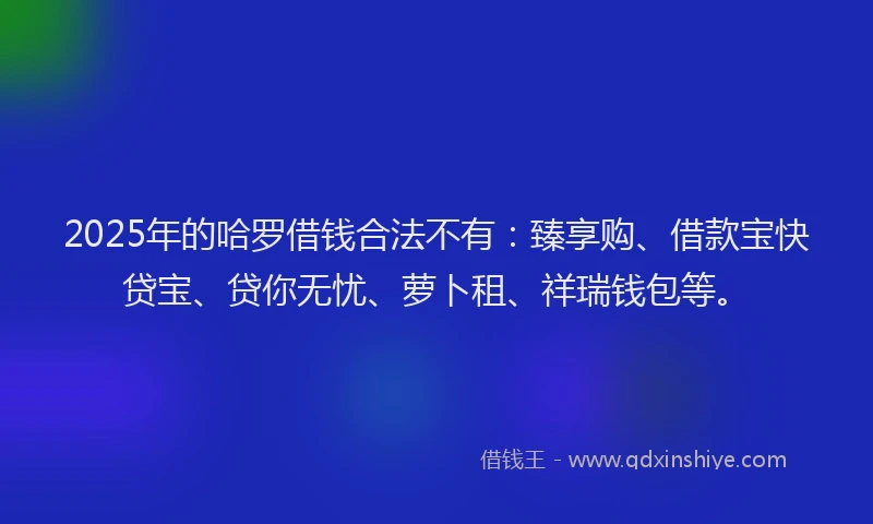 2025年的哈罗借钱合法不有：臻享购、借款宝快贷宝、贷你无忧、萝卜租、祥瑞钱包等。