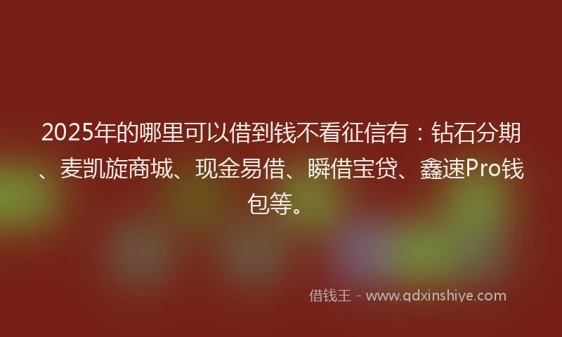 2025年的哪里可以借到钱不看征信有：钻石分期、麦凯旋商城、现金易借、瞬借宝贷、鑫速Pro钱包等。