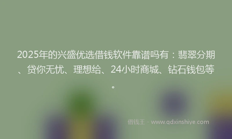 2025年的兴盛优选借钱软件靠谱吗有：翡翠分期、贷你无忧、理想给、24小时商城、钻石钱包等。