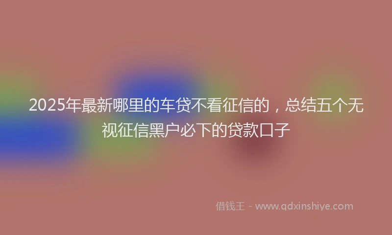 2025年最新哪里的车贷不看征信的，总结五个无视征信黑户必下的贷款口子