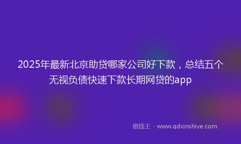 2025年最新北京助贷哪家公司好下款，总结五个无视负债快速下款长期网贷的app