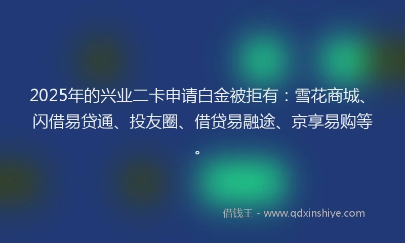 2025年的兴业二卡申请白金被拒有：雪花商城、闪借易贷通、投友圈、借贷易融途、京享易购等。