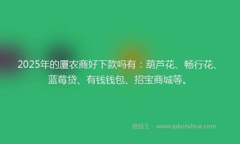 2025年的厦农商好下款吗有：葫芦花、畅行花、蓝莓贷、有钱钱包、招宝商城等。