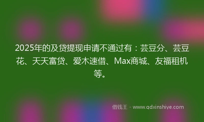 2025年的及贷提现申请不通过有：芸豆分、芸豆花、天天富贷、爱木速借、Max商城、友福租机等。