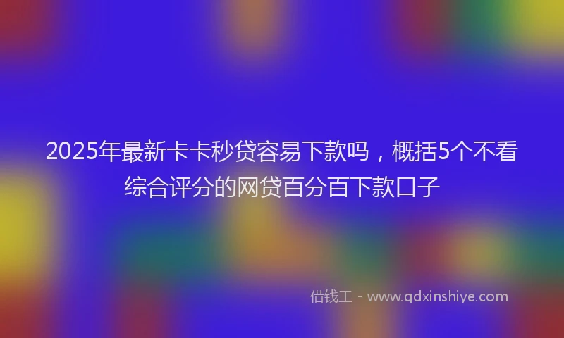 2025年最新卡卡秒贷容易下款吗，概括5个不看综合评分的网贷百分百下款口子