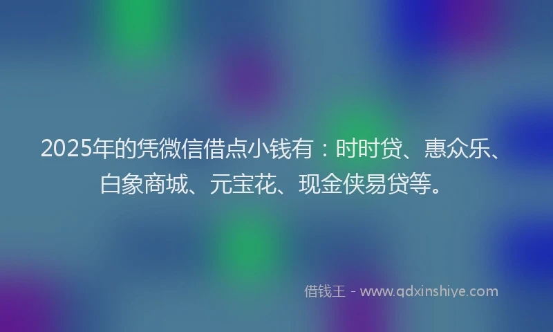 2025年的凭微信借点小钱有：时时贷、惠众乐、白象商城、元宝花、现金侠易贷等。