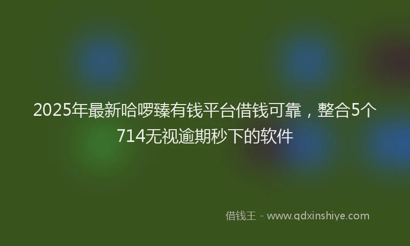 2025年最新哈啰臻有钱平台借钱可靠，整合5个714无视逾期秒下的软件