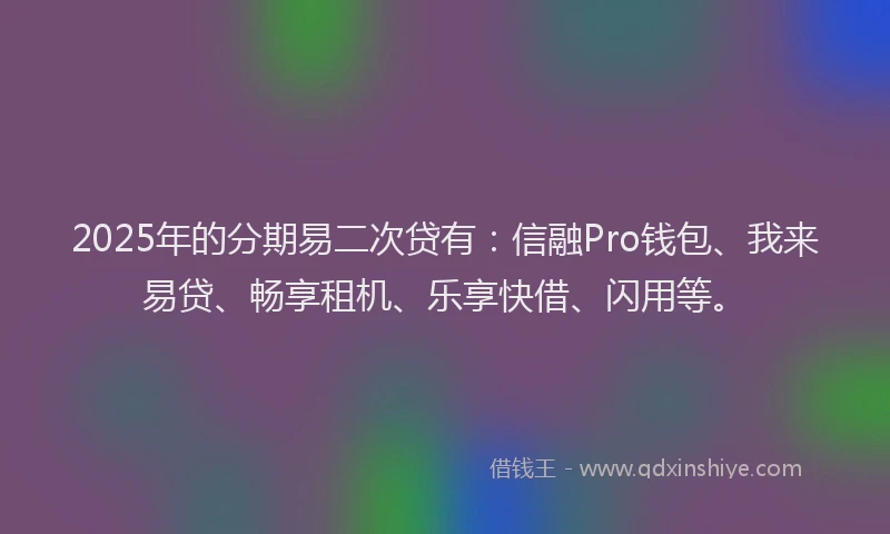 2025年的分期易二次贷有：信融Pro钱包、我来易贷、畅享租机、乐享快借、闪用等。