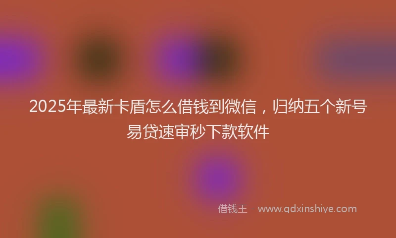 2025年最新卡盾怎么借钱到微信，归纳五个新号易贷速审秒下款软件