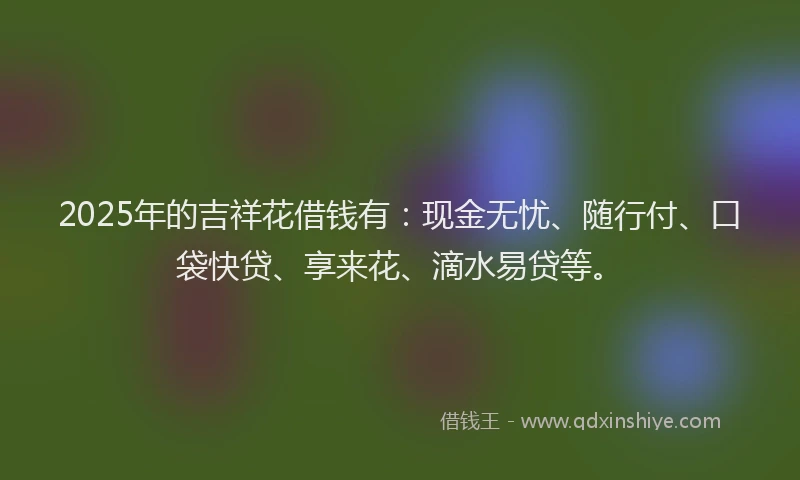 2025年的吉祥花借钱有：现金无忧、随行付、口袋快贷、享来花、滴水易贷等。