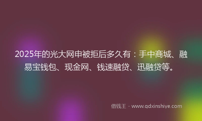 2025年的光大网申被拒后多久有：手中商城、融易宝钱包、现金网、钱速融贷、迅融贷等。