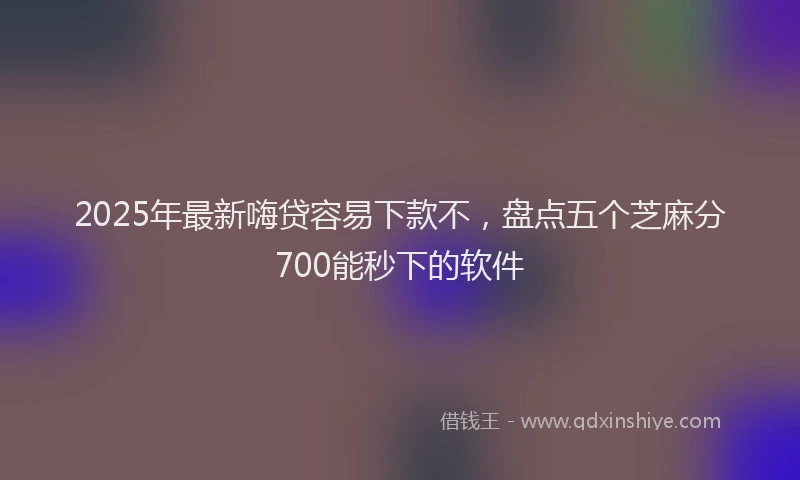 2025年最新嗨贷容易下款不，盘点五个芝麻分700能秒下的软件