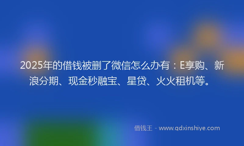 2025年的借钱被删了微信怎么办有：E享购、新浪分期、现金秒融宝、星贷、火火租机等。