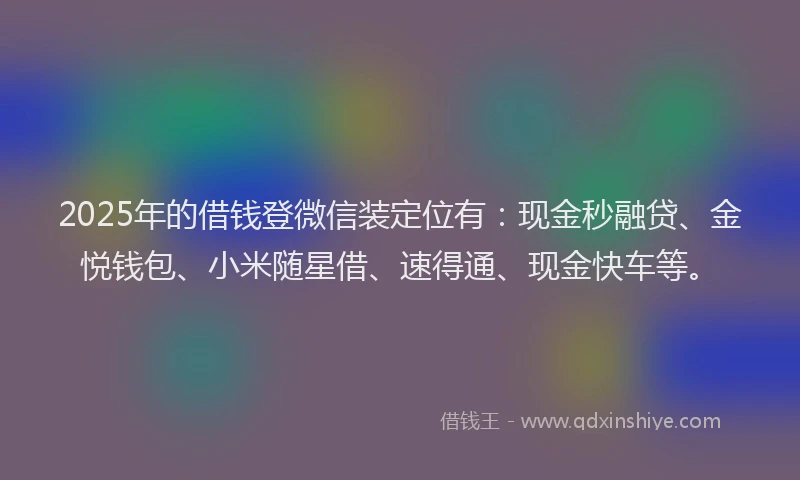 2025年的借钱登微信装定位有：现金秒融贷、金悦钱包、小米随星借、速得通、现金快车等。