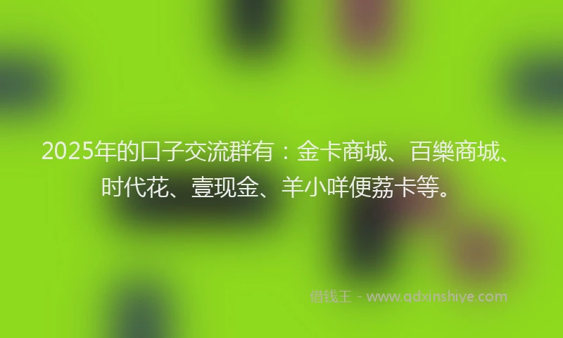 2025年的口子交流群有：金卡商城、百樂商城、时代花、壹现金、羊小咩便荔卡等。