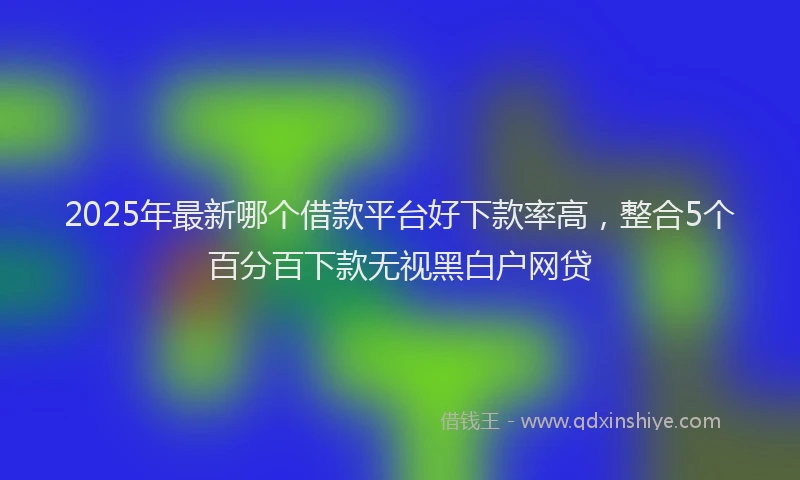2025年最新哪个借款平台好下款率高，整合5个百分百下款无视黑白户网贷