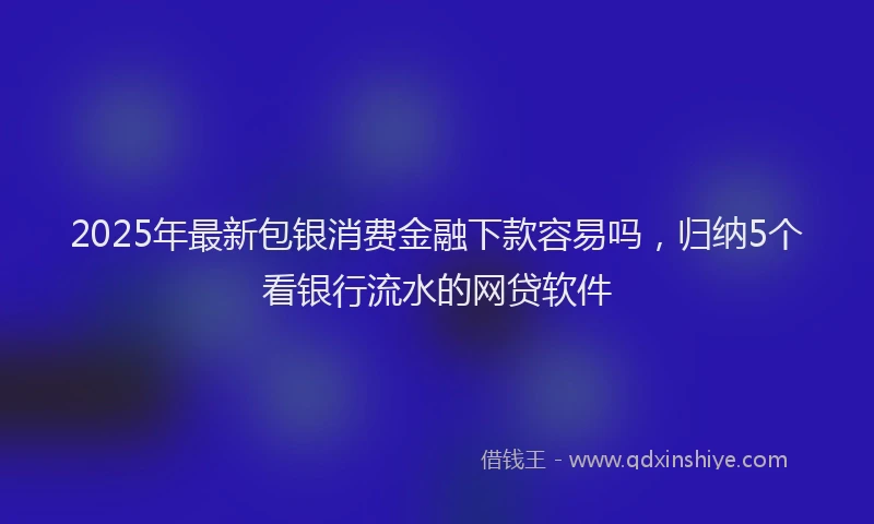 2025年最新包银消费金融下款容易吗，归纳5个看银行流水的网贷软件