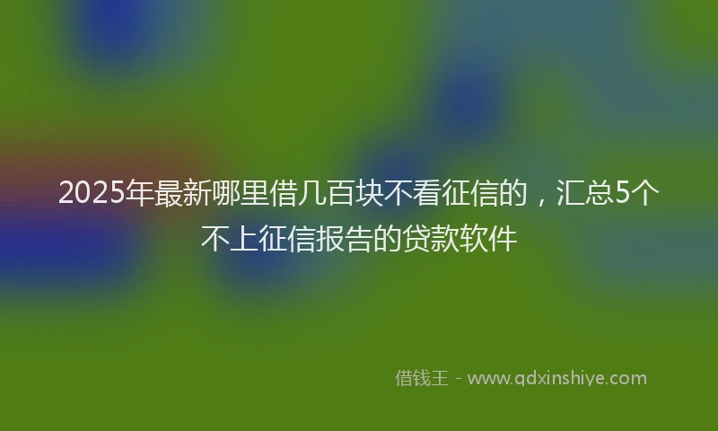 2025年最新哪里借几百块不看征信的，汇总5个不上征信报告的贷款软件