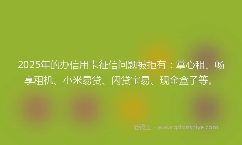 2025年的办信用卡征信问题被拒有：掌心租、畅享租机、小米易贷、闪贷宝易、现金盒子等。