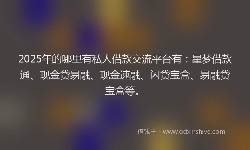 2025年的哪里有私人借款交流平台有：星梦借款通、现金贷易融、现金速融、闪贷宝盒、易融贷宝盒等。