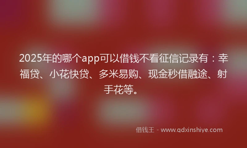2025年的哪个app可以借钱不看征信记录有：幸福贷、小花快贷、多米易购、现金秒借融途、射手花等。