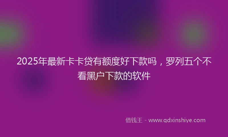 2025年最新卡卡贷有额度好下款吗，罗列五个不看黑户下款的软件