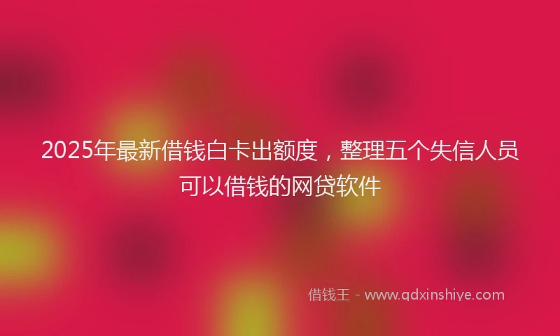 2025年最新借钱白卡出额度，整理五个失信人员可以借钱的网贷软件