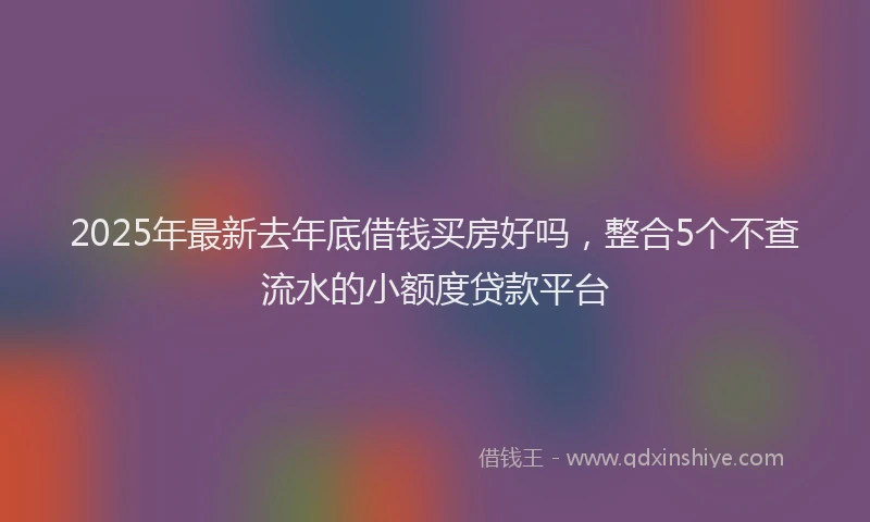 2025年最新去年底借钱买房好吗，整合5个不查流水的小额度贷款平台