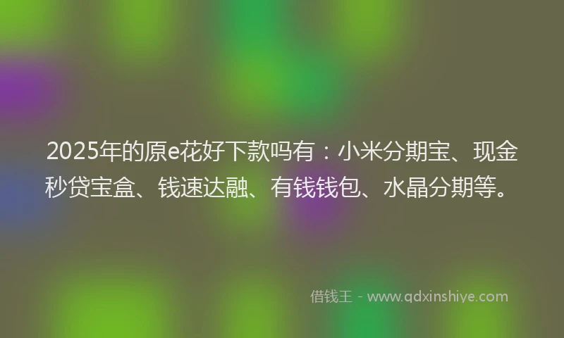 2025年的原e花好下款吗有：小米分期宝、现金秒贷宝盒、钱速达融、有钱钱包、水晶分期等。