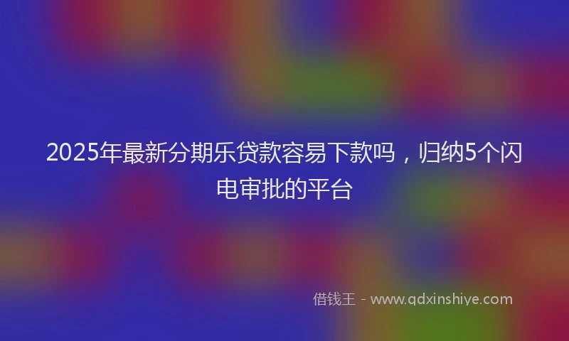 2025年最新分期乐贷款容易下款吗，归纳5个闪电审批的平台