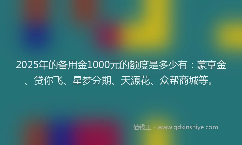 2025年的备用金1000元的额度是多少有：蒙享金、贷你飞、星梦分期、天源花、众帮商城等。